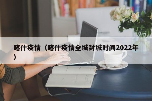 喀什疫情（喀什疫情全城封城时间2022年）