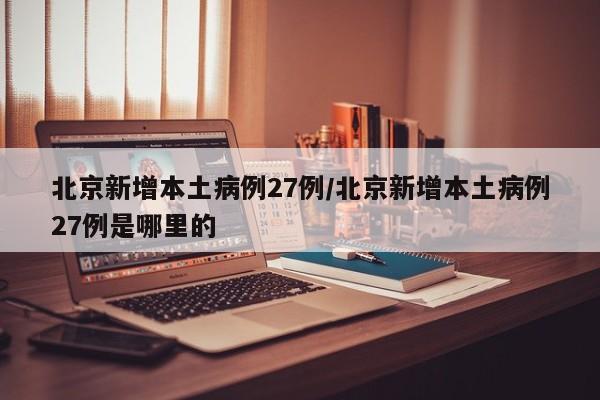 北京新增本土病例27例/北京新增本土病例27例是哪里的
