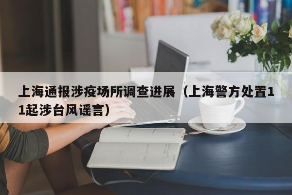 上海通报涉疫场所调查进展（上海警方处置11起涉台风谣言）