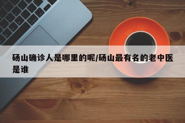 砀山确诊人是哪里的呢/砀山最有名的老中医是谁