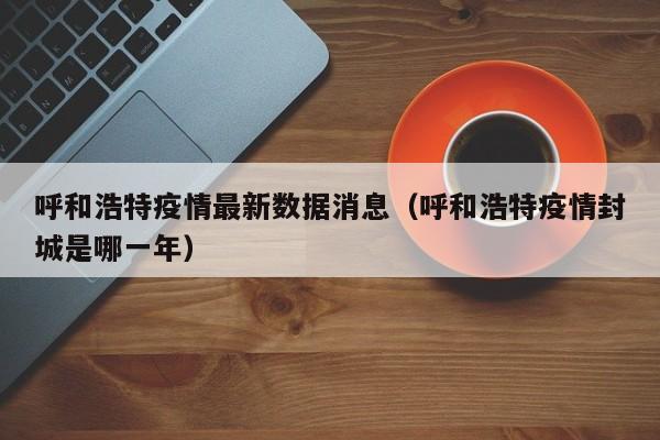 呼和浩特疫情最新数据消息（呼和浩特疫情封城是哪一年）