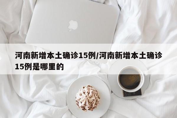 河南新增本土确诊15例/河南新增本土确诊15例是哪里的