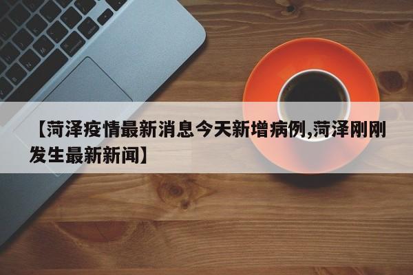 【菏泽疫情最新消息今天新增病例,菏泽刚刚发生最新新闻】