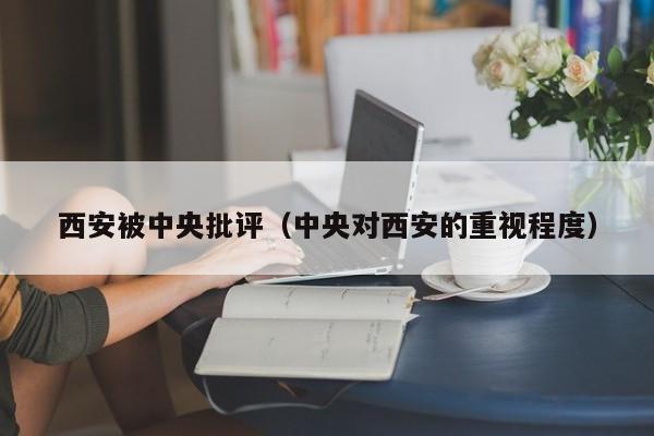 西安被中央批评（中央对西安的重视程度）