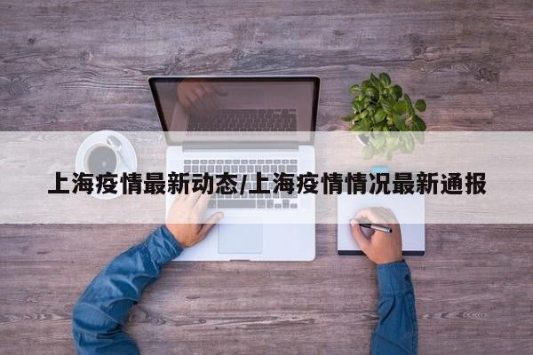 上海疫情最新动态/上海疫情情况最新通报