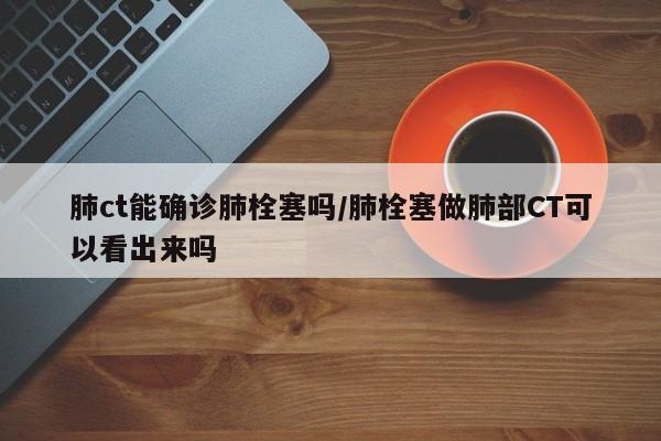 肺ct能确诊肺栓塞吗/肺栓塞做肺部CT可以看出来吗