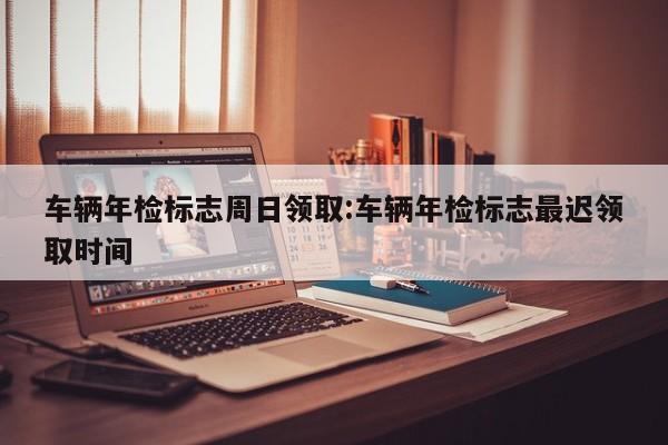 车辆年检标志周日领取:车辆年检标志最迟领取时间