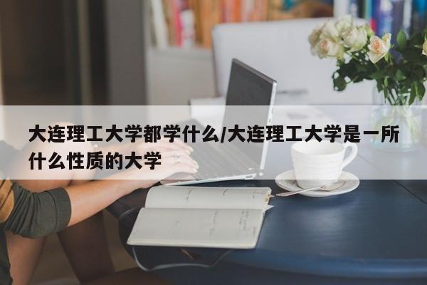 大连理工大学都学什么/大连理工大学是一所什么性质的大学