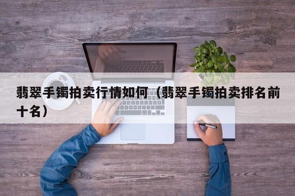 翡翠手镯拍卖行情如何（翡翠手镯拍卖排名前十名）