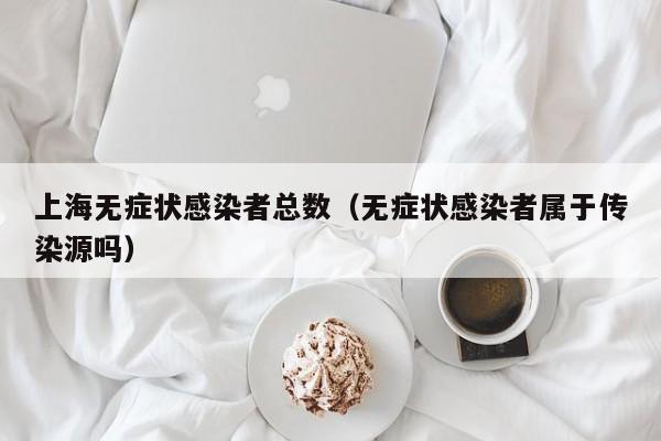上海无症状感染者总数（无症状感染者属于传染源吗）
