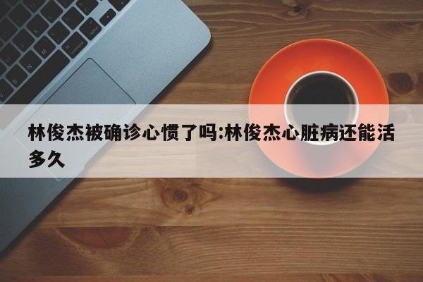 林俊杰被确诊心惯了吗:林俊杰心脏病还能活多久