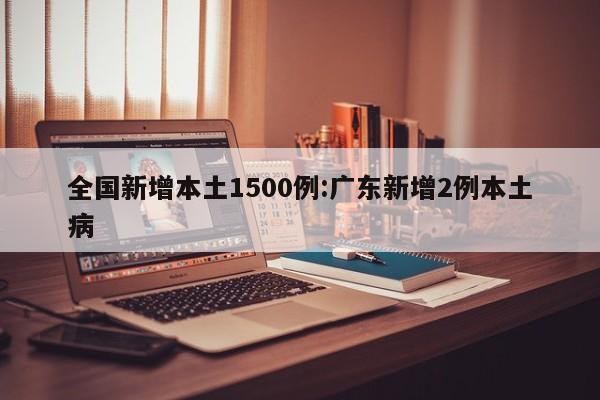 全国新增本土1500例:广东新增2例本土病
