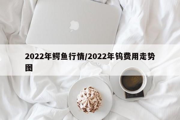 2022年鳄鱼行情/2022年钨费用走势图