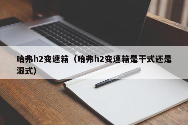 哈弗h2变速箱（哈弗h2变速箱是干式还是湿式）