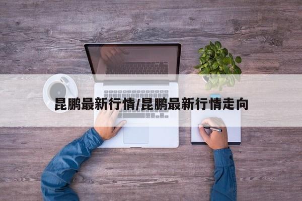 昆鹏最新行情/昆鹏最新行情走向
