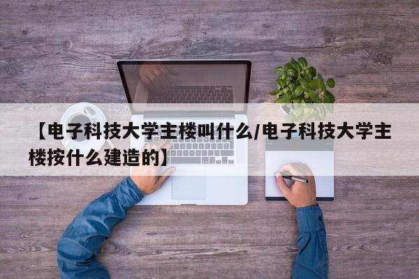 【电子科技大学主楼叫什么/电子科技大学主楼按什么建造的】
