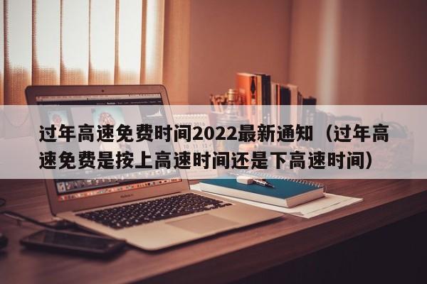 过年高速免费时间2022最新通知（过年高速免费是按上高速时间还是下高速时间）