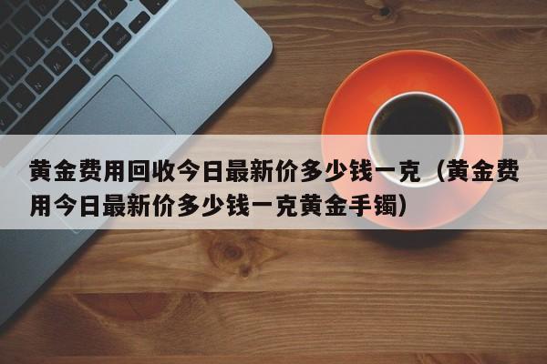 黄金费用回收今日最新价多少钱一克（黄金费用今日最新价多少钱一克黄金手镯）