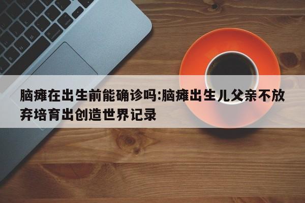 脑瘫在出生前能确诊吗:脑瘫出生儿父亲不放弃培育出创造世界记录