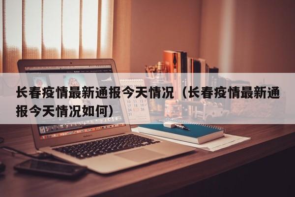 长春疫情最新通报今天情况（长春疫情最新通报今天情况如何）