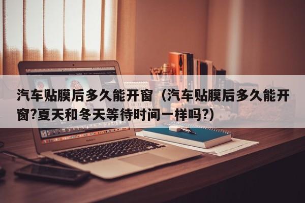 汽车贴膜后多久能开窗（汽车贴膜后多久能开窗?夏天和冬天等待时间一样吗?）