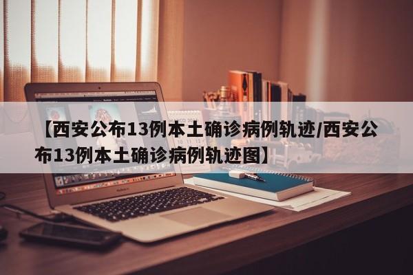 【西安公布13例本土确诊病例轨迹/西安公布13例本土确诊病例轨迹图】