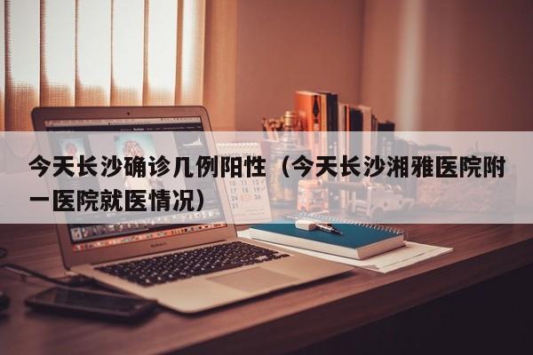 今天长沙确诊几例阳性（今天长沙湘雅医院附一医院就医情况）