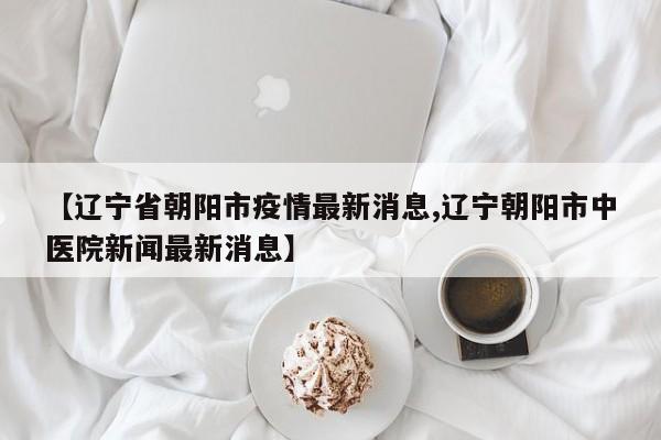 【辽宁省朝阳市疫情最新消息,辽宁朝阳市中医院新闻最新消息】