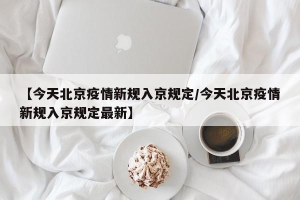 【今天北京疫情新规入京规定/今天北京疫情新规入京规定最新】