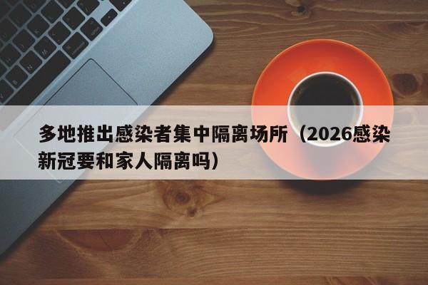 多地推出感染者集中隔离场所（2026感染新冠要和家人隔离吗）