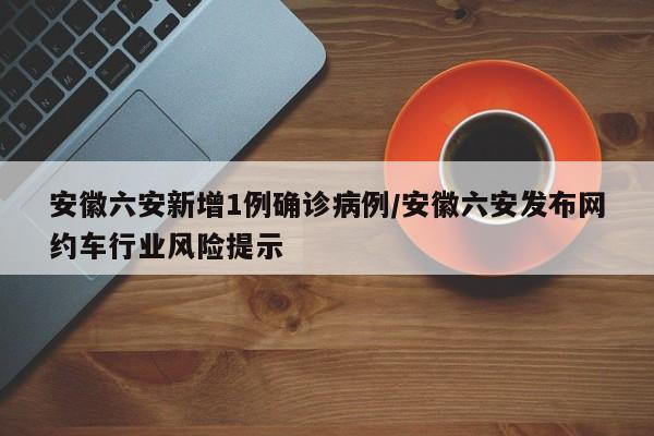安徽六安新增1例确诊病例/安徽六安发布网约车行业风险提示