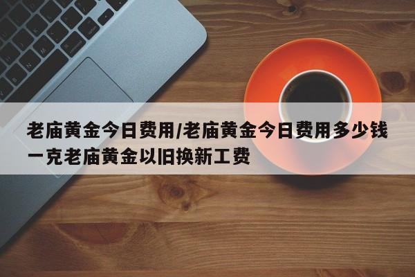 老庙黄金今日费用/老庙黄金今日费用多少钱一克老庙黄金以旧换新工费