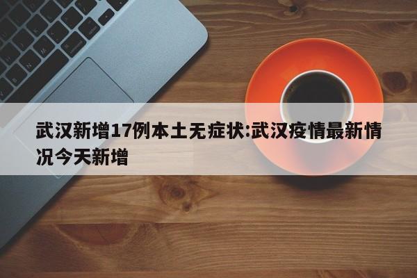 武汉新增17例本土无症状:武汉疫情最新情况今天新增