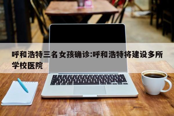 呼和浩特三名女孩确诊:呼和浩特将建设多所学校医院
