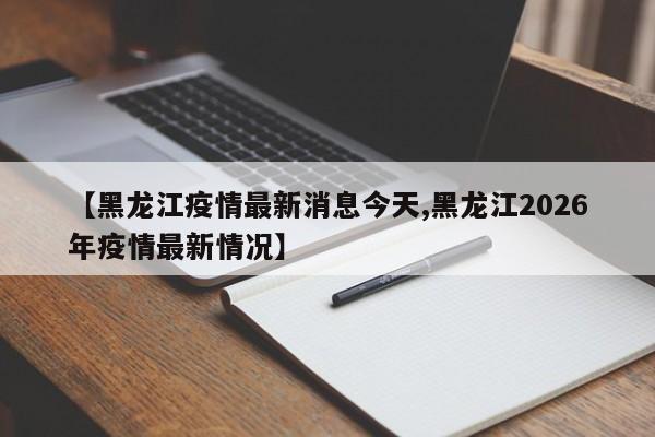 【黑龙江疫情最新消息今天,黑龙江2026年疫情最新情况】