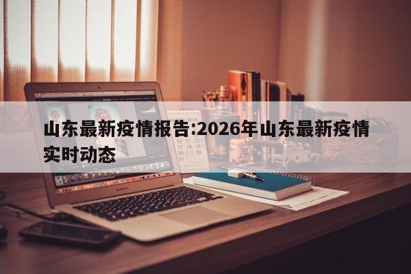山东最新疫情报告:2026年山东最新疫情实时动态
