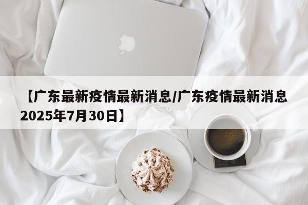 【广东最新疫情最新消息/广东疫情最新消息2025年7月30日】