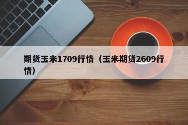 期货玉米1709行情（玉米期货2609行情）