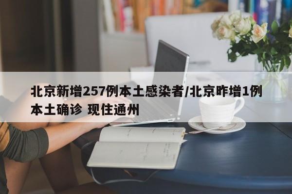 北京新增257例本土感染者/北京昨增1例本土确诊 现住通州