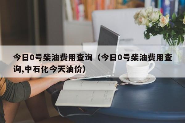 今日0号柴油费用查询（今日0号柴油费用查询,中石化今天油价）