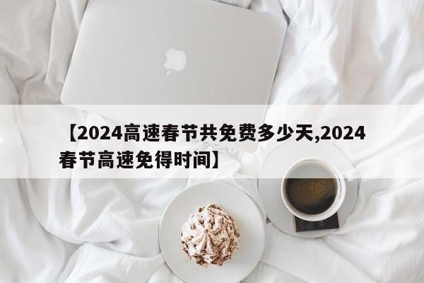 【2024高速春节共免费多少天,2024春节高速免得时间】