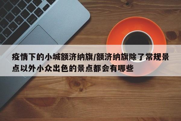 疫情下的小城额济纳旗/额济纳旗除了常规景点以外小众出色的景点都会有哪些