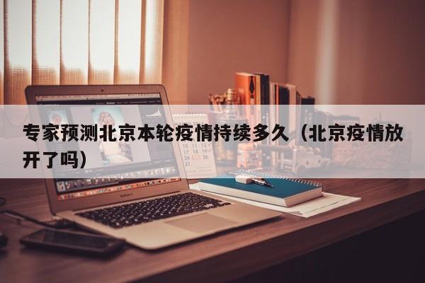 专家预测北京本轮疫情持续多久（北京疫情放开了吗）