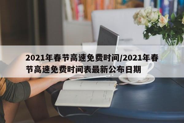 2021年春节高速免费时间/2021年春节高速免费时间表最新公布日期