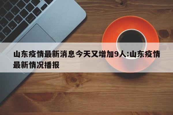 山东疫情最新消息今天又增加9人:山东疫情最新情况播报