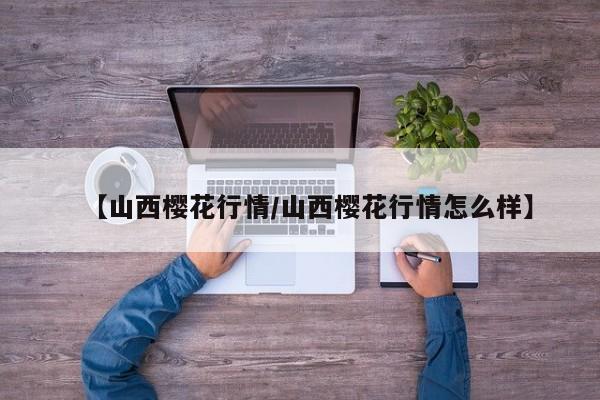【山西樱花行情/山西樱花行情怎么样】