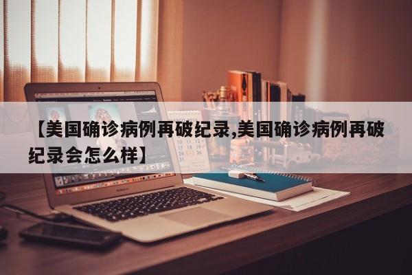 【美国确诊病例再破纪录,美国确诊病例再破纪录会怎么样】