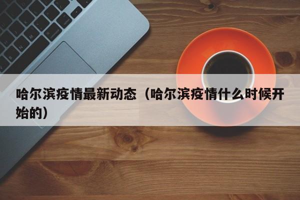 哈尔滨疫情最新动态（哈尔滨疫情什么时候开始的）