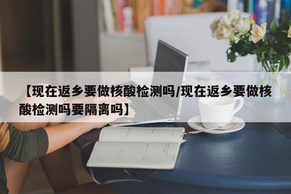 【现在返乡要做核酸检测吗/现在返乡要做核酸检测吗要隔离吗】