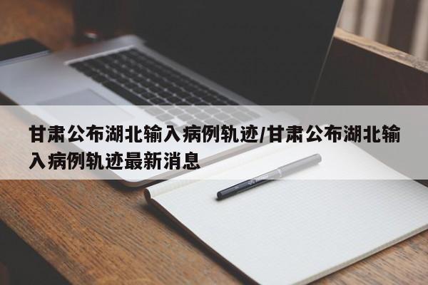 甘肃公布湖北输入病例轨迹/甘肃公布湖北输入病例轨迹最新消息